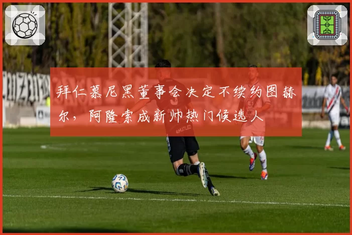 拜仁慕尼黑董事会决定不续约图赫尔，阿隆索成新帅热门候选人