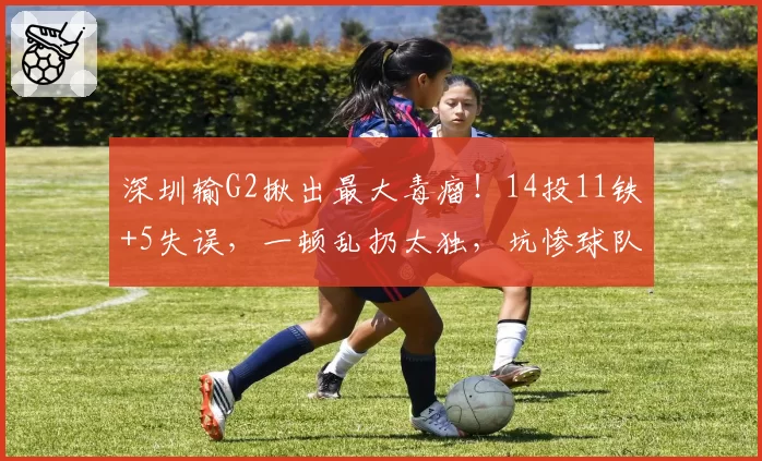 深圳输G2揪出最大毒瘤！14投11铁+5失误，一顿乱扔太独，坑惨球队