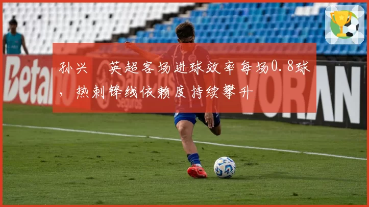 孙兴慜英超客场进球效率每场0.8球，热刺锋线依赖度持续攀升