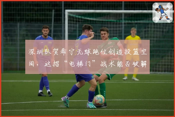 深圳队贺希宁无球跑位创造投篮空间，这招“电梯门”战术能否破解？