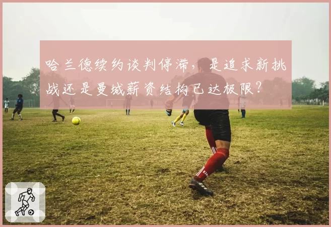 哈兰德续约谈判停滞,是追求新挑战还是曼城薪资结构已达极限?