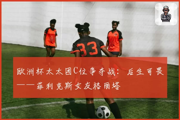 欧洲杯太太团C位争夺战:后生可畏——菲利克斯女友格丽塔
