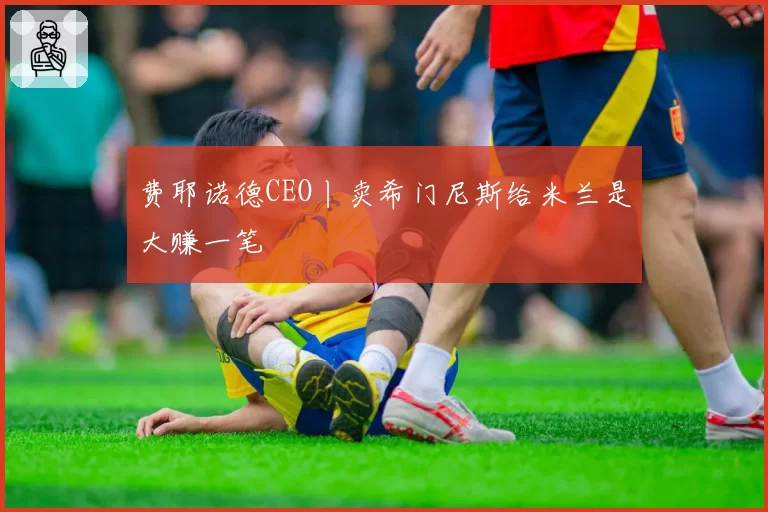 费耶诺德CEO丨卖希门尼斯给米兰是大赚一笔