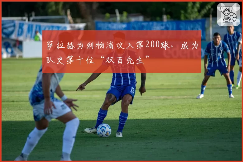 萨拉赫为利物浦攻入第200球,成为队史第十位“双百先生”