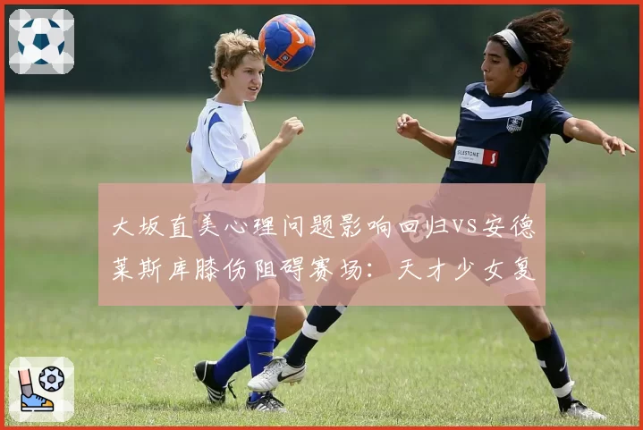 大坂直美心理问题影响回归vs安德莱斯库膝伤阻碍赛场:天才少女复出节奏差异
