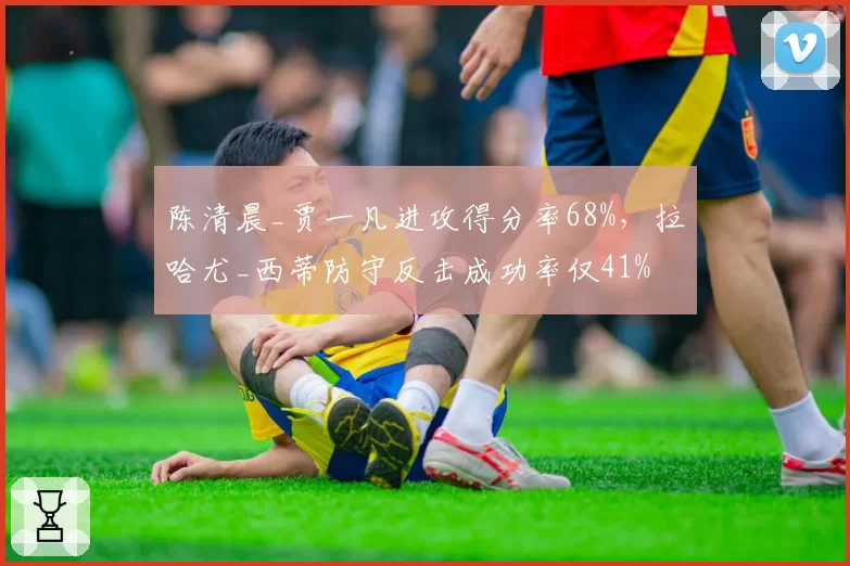 陈清晨_贾一凡进攻得分率68%，拉哈尤_西蒂防守反击成功率仅41%