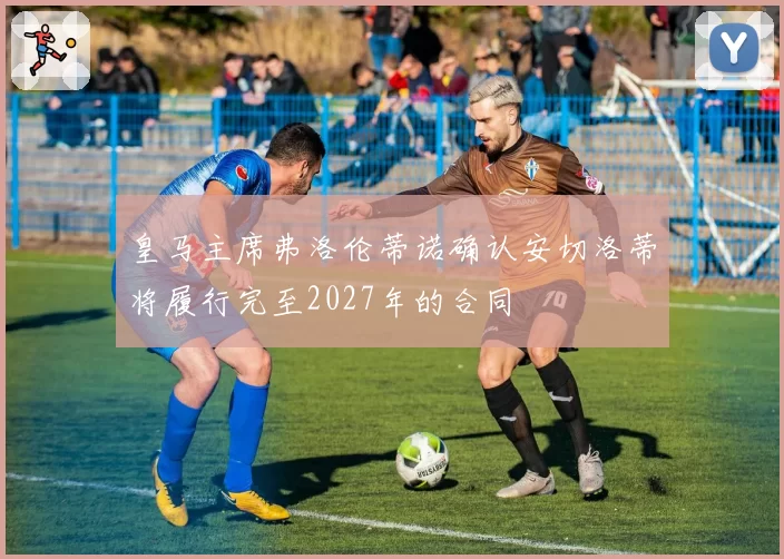 皇马主席弗洛伦蒂诺确认安切洛蒂将履行完至2027年的合同