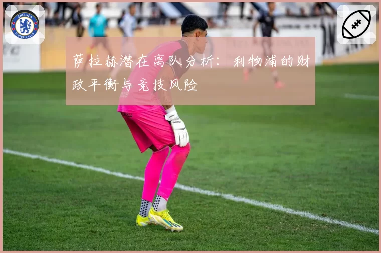 萨拉赫潜在离队分析:利物浦的财政平衡与竞技风险