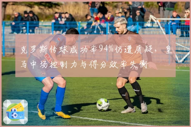克罗斯传球成功率94%仍遭质疑，皇马中场控制力与得分效率失衡