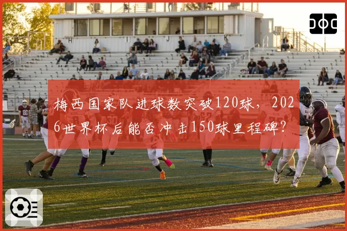 梅西国家队进球数突破120球，2026世界杯后能否冲击150球里程碑？