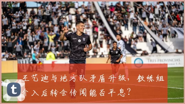 王艺迪与地方队矛盾升级，教练组介入后转会传闻能否平息？