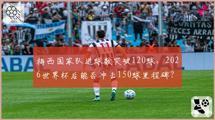 梅西国家队进球数突破120球，2026世界杯后能否冲击150球里程碑？