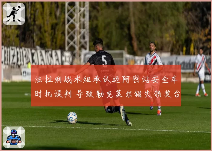 法拉利战术组承认迈阿密站安全车时机误判 导致勒克莱尔错失领奖台