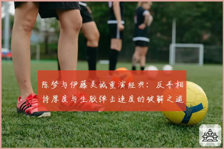 陈梦与伊藤美诚重演经典：反手相持厚度与生胶弹击速度的破解之道
