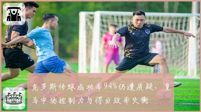 克罗斯传球成功率94%仍遭质疑，皇马中场控制力与得分效率失衡