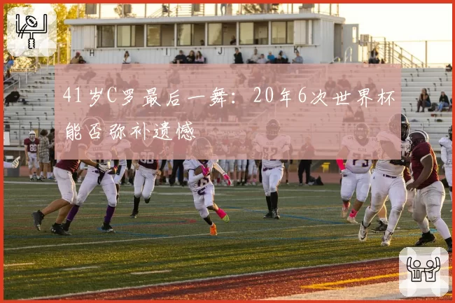 41岁C罗最后一舞：20年6次世界杯能否弥补遗憾