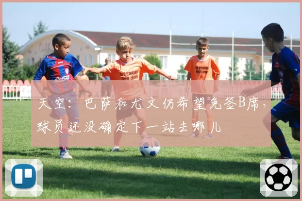 天空：巴萨和尤文仍希望免签B席，球员还没确定下一站去哪儿