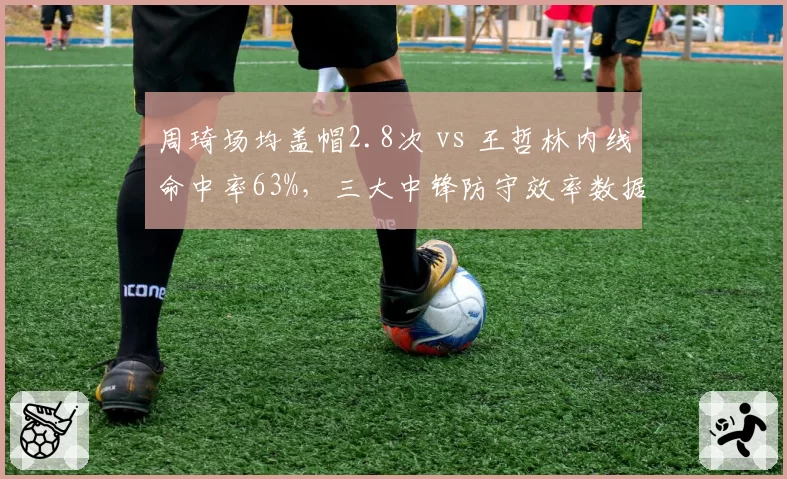 周琦场均盖帽2.8次 vs 王哲林内线命中率63%,三大中锋防守效率数据对决