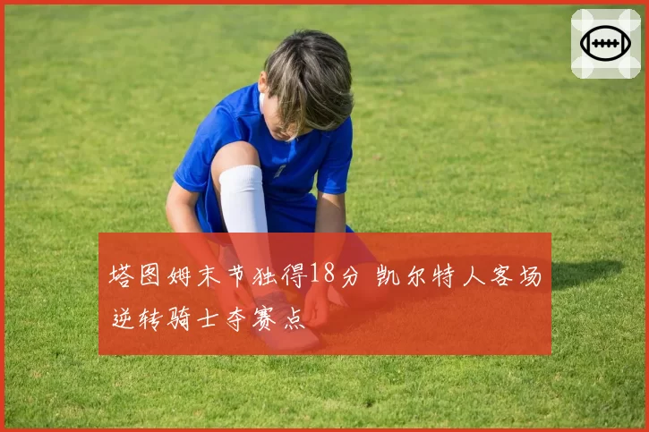 塔图姆末节独得18分 凯尔特人客场逆转骑士夺赛点