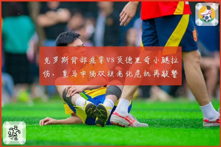 克罗斯背部痉挛vs莫德里奇小腿拉伤，皇马中场双核老化危机再敲警钟