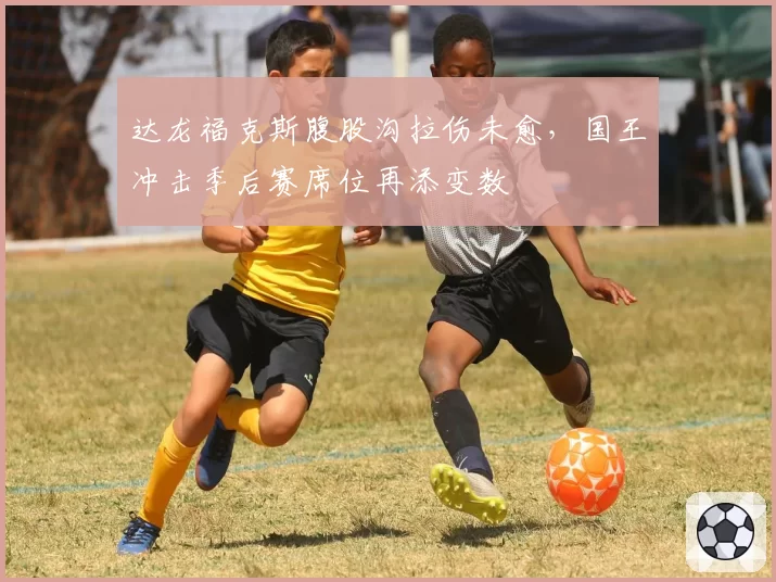达龙福克斯腹股沟拉伤未愈，国王冲击季后赛席位再添变数