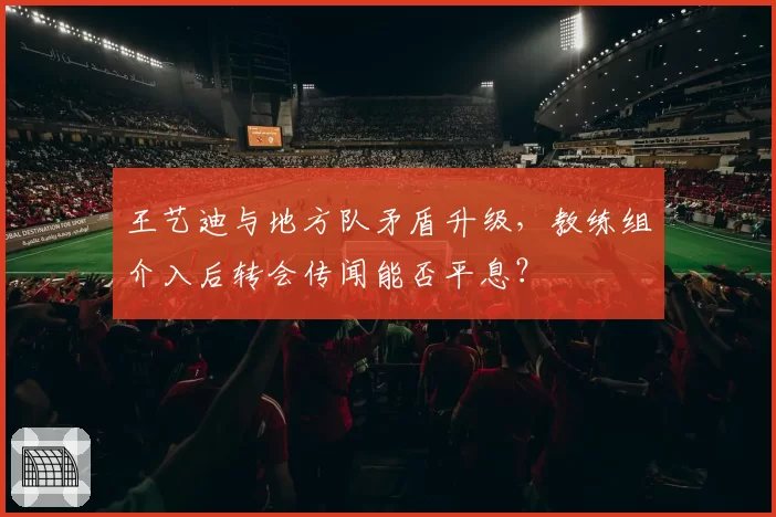 王艺迪与地方队矛盾升级，教练组介入后转会传闻能否平息？