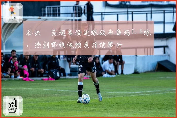 孙兴慜英超客场进球效率每场0.8球，热刺锋线依赖度持续攀升