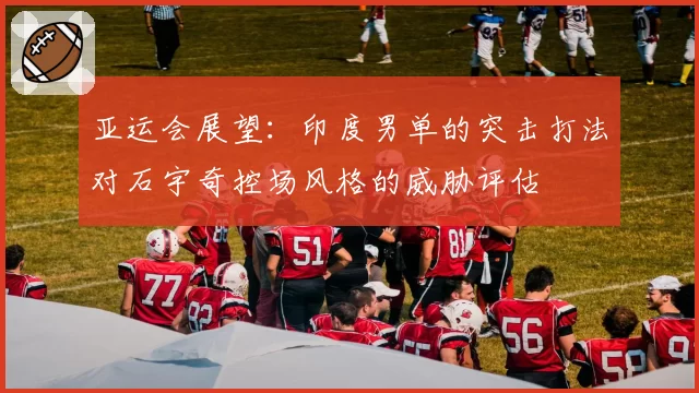 亚运会展望：印度男单的突击打法对石宇奇控场风格的威胁评估