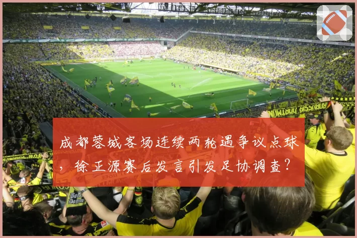 成都蓉城客场连续两轮遇争议点球，徐正源赛后发言引发足协调查？