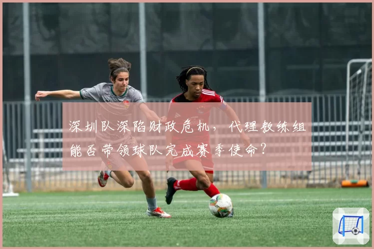 深圳队深陷财政危机，代理教练组能否带领球队完成赛季使命？
