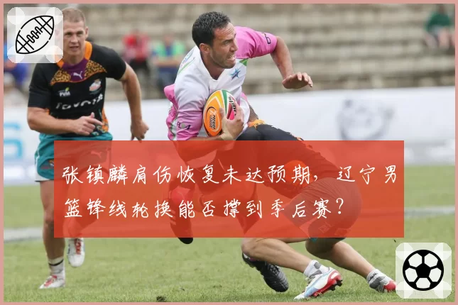 张镇麟肩伤恢复未达预期，辽宁男篮锋线轮换能否撑到季后赛？