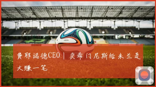 费耶诺德CEO丨卖希门尼斯给米兰是大赚一笔
