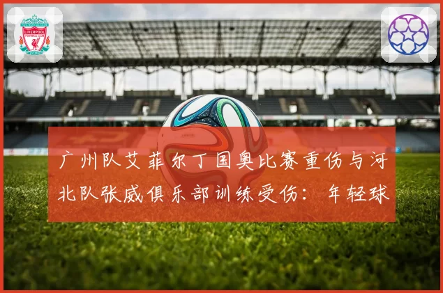 广州队艾菲尔丁国奥比赛重伤与河北队张威俱乐部训练受伤:年轻球员伤病风险场景对比