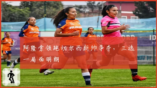 阿隆索领跑切尔西新帅争夺，三选一局面明朗
