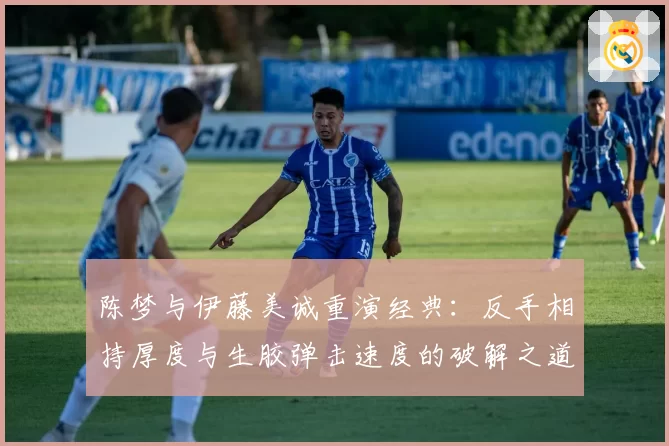 陈梦与伊藤美诚重演经典：反手相持厚度与生胶弹击速度的破解之道