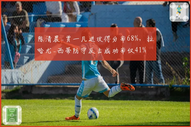 陈清晨_贾一凡进攻得分率68%，拉哈尤_西蒂防守反击成功率仅41%