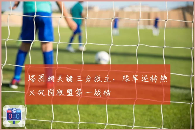 塔图姆关键三分救主,绿军逆转热火巩固联盟第一战绩