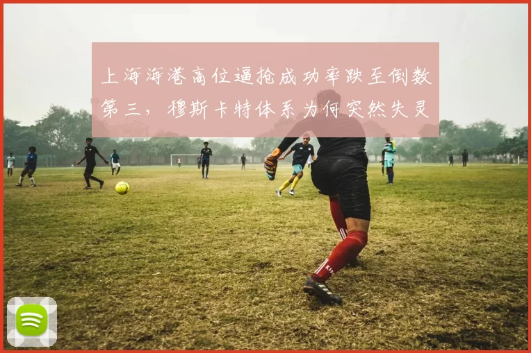 上海海港高位逼抢成功率跌至倒数第三,穆斯卡特体系为何突然失灵?