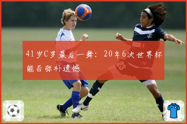 41岁C罗最后一舞：20年6次世界杯能否弥补遗憾