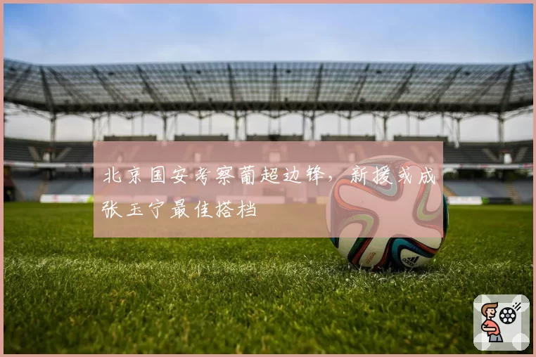 北京国安考察葡超边锋，新援或成张玉宁最佳搭档