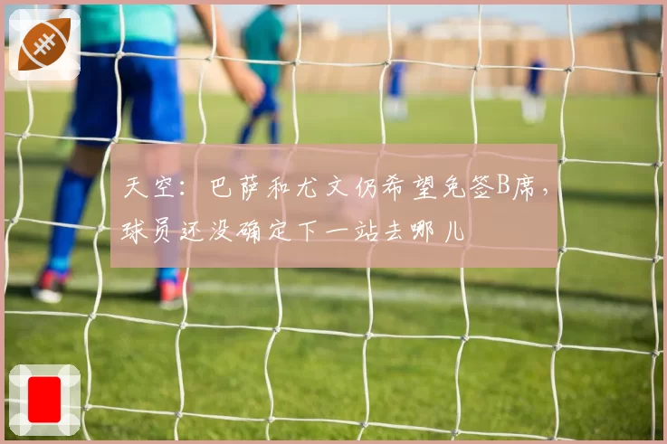 天空：巴萨和尤文仍希望免签B席，球员还没确定下一站去哪儿