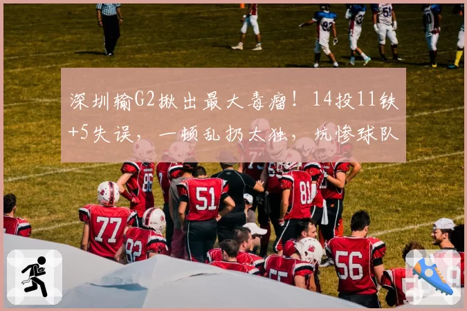深圳输G2揪出最大毒瘤！14投11铁+5失误，一顿乱扔太独，坑惨球队