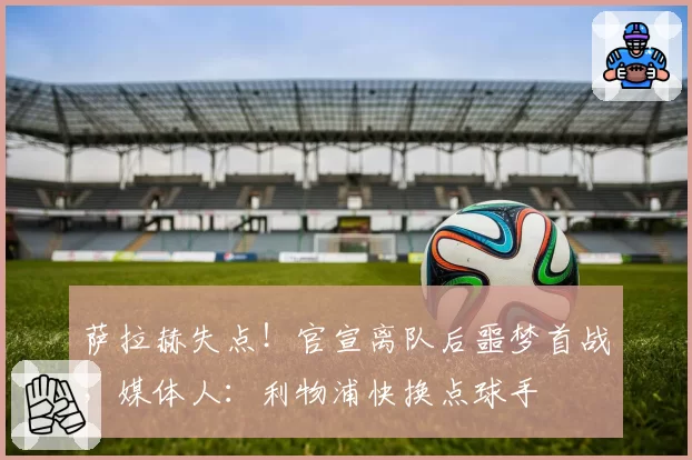 萨拉赫失点!官宣离队后噩梦首战,媒体人:利物浦快换点球手