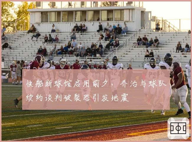 快船新球馆启用前夕，乔治与球队续约谈判破裂恐引发地震