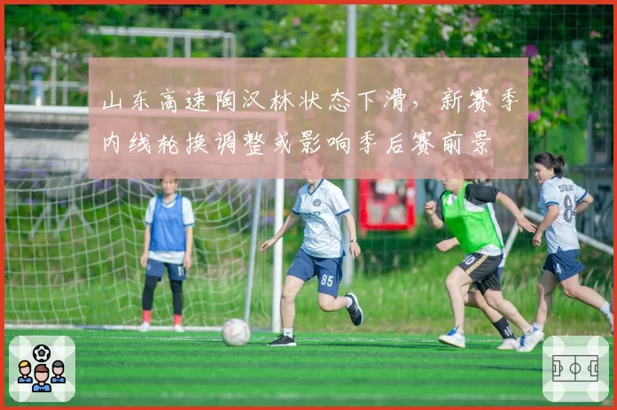 山东高速陶汉林状态下滑,新赛季内线轮换调整或影响季后赛前景
