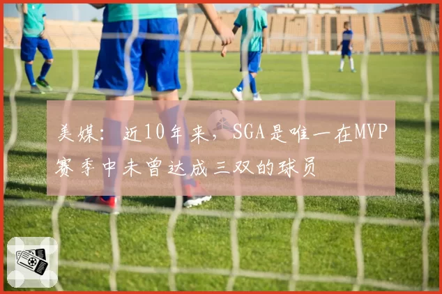 美媒：近10年来，SGA是唯一在MVP赛季中未曾达成三双的球员